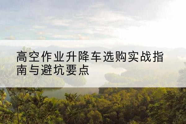 白云升降车怎么选-高空作业升降车选购实战指南与避坑要点