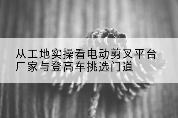 白云电动剪叉升降平台厂家-从工地实操看电动剪叉平台厂家与登高车挑选门道