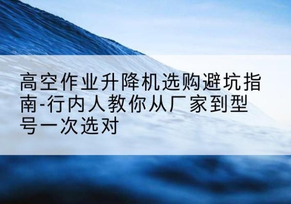 白云升降平台厂家-高空作业升降机选购避坑指南-行内人教你从厂家到型号一次选对