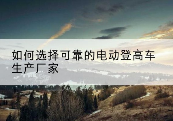 白云电动登高车厂家-如何选择可靠的电动登高车生产厂家