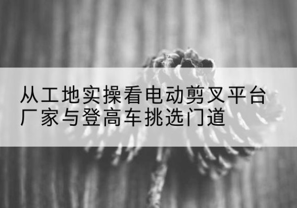 白云电动剪叉升降平台厂家-从工地实操看电动剪叉平台厂家与登高车挑选门道