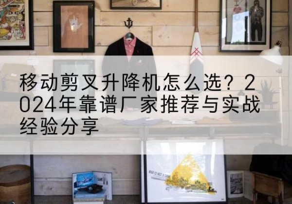 白云升降平台厂家推荐-移动剪叉升降机怎么选？2024年靠谱厂家推荐与实战经验分享